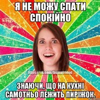 Я не можу спати спокійно знаючи, що на кухні самотньо лежить пиріжок.