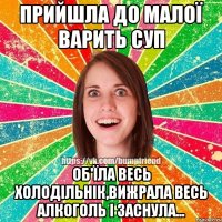 прийшла до малої варить суп об'їла весь холодільнік,вижрала весь алкоголь і заснула...