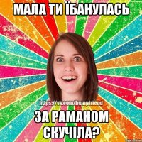 мала ти їбанулась за Раманом скучіла?