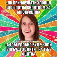 -як причарувати хлопця щоб потім кипятком за мною сцяв? -а тобі удобно буде, коли він буде ходити і на тебе сцяти?