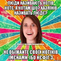 люди називають котів котє, а котам шо? хазяїнів називать людє? не обіжайте своїх котіків імєнами. ібо нєфіг:3