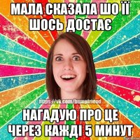 МАЛА СКАЗАЛА ШО ЇЇ ШОСЬ ДОСТАЄ НАГАДУЮ ПРО ЦЕ ЧЕРЕЗ КАЖДІ 5 МИНУТ