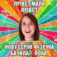 -прівєт мала -прівєт -нову серію фізрука бачила? -пока