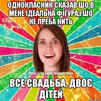 однокласник сказав шо в мене ідеальна фігура,і шо не преба нить все свадьба, двоє дітей