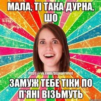 Мала, ті така дурна, шо замуж тебе тіки по п'яні візьмуть