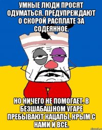 Умные люди просят одуматься. Предупреждают о скорой расплате за содеянное. Но ничего не помогает. В безшабашном угаре пребывают кацапы, крым с нами и все.