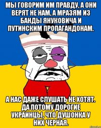 Мы говорим им правду, а они верят не нам, а мразям из банды Януковича и путинским пропагандонам. А нас даже слушать не хотят. Да потому дорогие украинцы, что душонка у них черная.