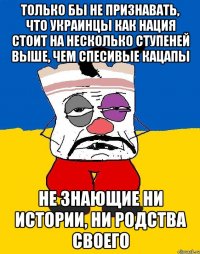 только бы не признавать, что украинцы как нация стоит на несколько ступеней выше, чем спесивые кацапы не знающие ни истории, ни родства своего