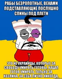 рабы безропотные, веками подставляющие послушно спины под плети Это не украинцы, которые за свободу умирать готовы, кацап готов умирать только за хозяина, за себя лично никогда.