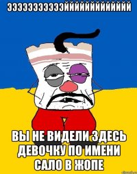 эээээээээээййййййййййййй вы не видели здесь девочку по имени сало в жопе