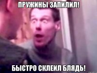 пружины запилил! быстро склеил блядь!