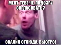 мент, тебе че, пидозру согласовать? свалил отсюда, быстро!