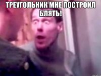 Треугольник мне построил блять! 