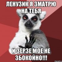 ленузик я зматрю на тебя и зерзе моё не збокойно!!!