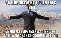 да мне похуй на то что ты с ним! уменя есть друзья,бухло,миши,и бабе! а ты сиди со своим жмотом!!