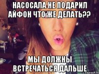 Насосала не подарил айфон что же делать?? мы должны встречаться дальше