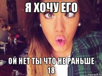 Я хочу его ой нет ты что не раньше 18