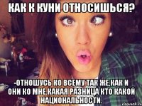 Как к куни относишься? -Отношусь ко всему так же,как и они ко мне.какая разница кто какой национальности.