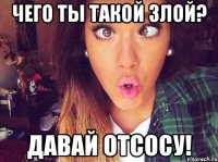 Чего ты такой злой? Давай отсосу!