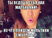 Ты ведёшь себя как маленький! Ну что,пойдём мультики смотреть!?