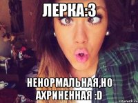 Лерка:3 Ненормальная,но ахриненная :D