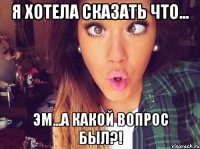 я хотела сказать что... эм...а какой вопрос был?!