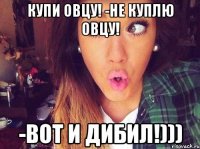 Купи овцу! -Не куплю овцу! -Вот и Дибил!)))