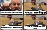 Тебя берут на встречу с Путиным Игоря тоже берут Сабержанову даже берут! А я что, по телику смотреть буду?