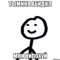 ТЫМИНЯ АБИДИЛ МНИ НИПОХУЙ