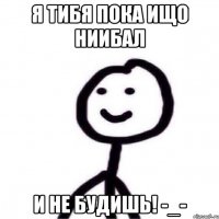 Я ТИБЯ ПОКА ИЩО НИИБАЛ И НЕ БУДИШЬ! -_-