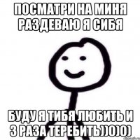 Посматри на миня раздеваю я сибя Буду я тибя любить и 3 раза теребить))0)0)