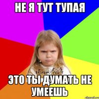 не я тут тупая это ты думать не умеешь