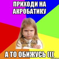 приходи на акробатику а то обижусь (((