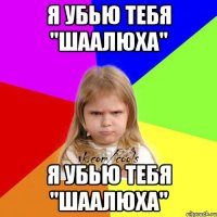 я убью тебя "шаалюха" я убью тебя "шаалюха"