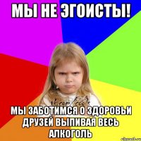 мы не эгоисты! мы заботимся о здоровьи друзей выпивая весь алкоголь