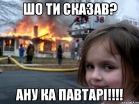 ШО ти сказав? Ану ка павтарі!!!!