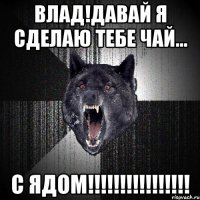 Влад!давай я сделаю тебе чай... С ЯДОМ!!!!!!!!!!!!!!!!