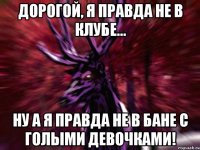 Дорогой, я правда не в клубе... Ну а я правда не в бане с голыми девочками!