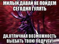 Милый,давай не пойдем сегодня гулять Да,отличная возможность выебать твою подругу!