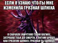 ЕСЛИ Я УЗНАЮ ЧТО ТЫ МНЕ ИЗМЕНИЛА ГРЯЗНАЯ ШЛЮХА Я СНАЧАЛА УНИЧТОЖУ ТВОЮ ВАГИНУ, ЗАТРАХАВ ТЕБЯ ДО СМЕРТИ, А ПОТОМ БРОШУ КАК ГРЯЗНУЮ ШЛЮХУ, ГРЯЗНАЯ ТЫ ШЛЮХА!