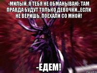 -Милый, я тебя не обманываю: там правда будут только девочки...Если не веришь, поехали со мной! -ЕДЕМ!