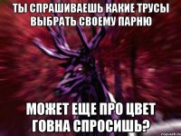 Ты спрашиваешь какие трусы выбрать своему парню Может еще про цвет говна спросишь?