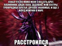 Узнал что по мимо меня у нее есть брат, племянник, дядя, папа, дедушка, муж сестры, троюродные братья, друзья, знакомые, и еще 2 млрд мужчин в мире расстроился