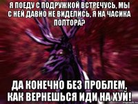 Я поеду с подружкой встречусь, мы с ней давно не виделись, я на часика полтора? Да конечно без проблем, как вернешься иди на хуй!