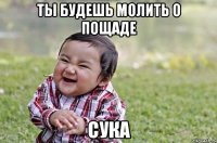 ты будешь молить о пощаде сука