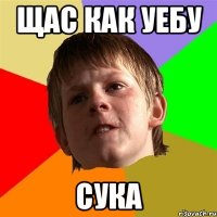 Щас как уебу сука