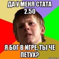 да у меня стата 2.50 я бог в игре, ты че петух?