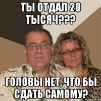 ты отдал 20 тысяч??? Головы нет, что бы сдать самому?