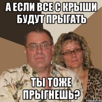 А если все с крыши будут прыгать ты тоже прыгнешь?