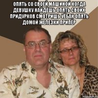 опять со своей машиной когда девушку найдёшь опять своих придурков смотришь уёбак опять домой железки припёр 